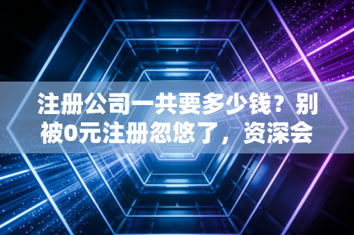 注册公司一共要多少钱？别被0元注册忽悠了，资深会计给你算笔明白账
