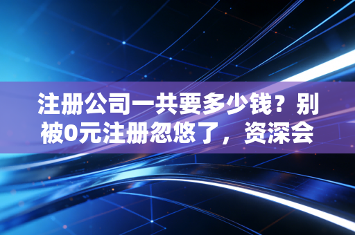 注册公司一共要多少钱？别被0元注册忽悠了，资深会计给你算笔明白账