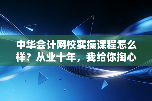 中华会计网校实操课程怎么样？从业十年，我给你掏心窝子的实话实说