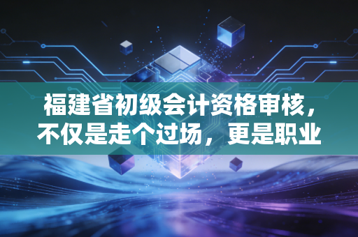 福建省初级会计资格审核，不仅是走个过场，更是职业生涯的第一道诚信关
