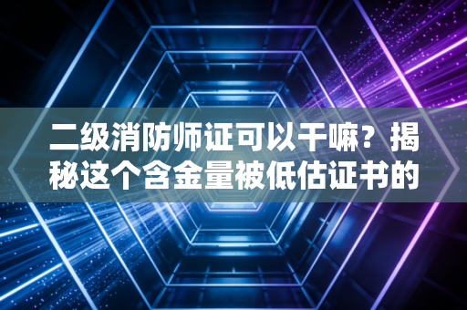 二级消防师证可以干嘛？揭秘这个含金量被低估证书的真实职业图景