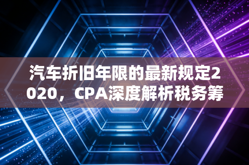 汽车折旧年限的最新规定2020，CPA深度解析税务筹划中的时间价值与实战避坑指南