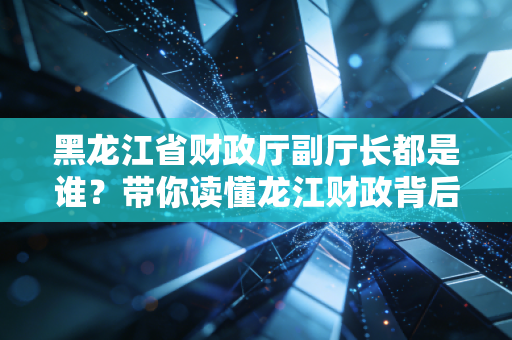 黑龙江省财政厅副厅长都是谁?带你读懂龙江财政背后的操盘手与注会行业的机遇