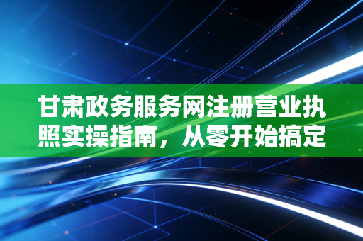 甘肃政务服务网注册营业执照实操指南，从零开始搞定你的创业身份证
