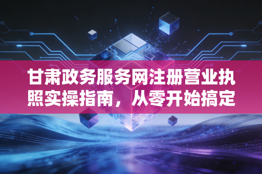 甘肃政务服务网注册营业执照实操指南，从零开始搞定你的创业身份证
