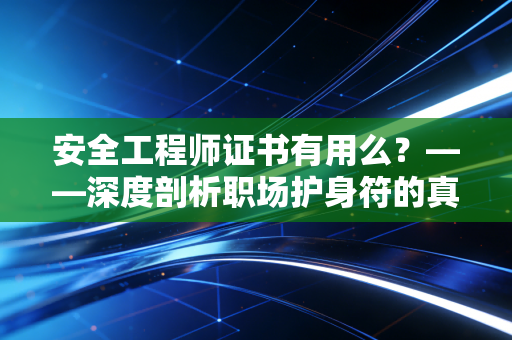安全工程师证书有用么？——深度剖析职场护身符的真实含金量与未来红利