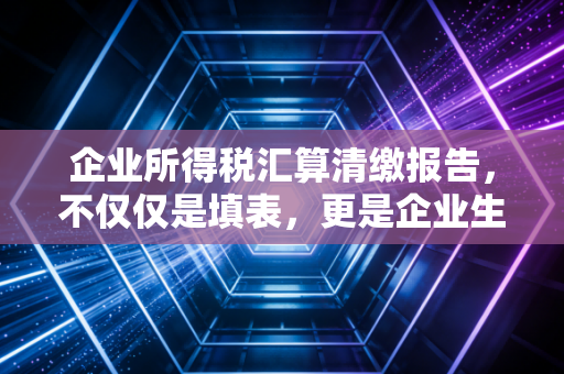 企业所得税汇算清缴报告，不仅仅是填表，更是企业生存的年度复盘