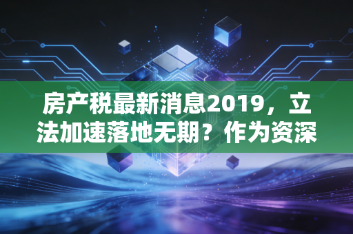 房产税最新消息2019，立法加速落地无期？作为资深CPA，我想和你聊聊背后的真相与应对