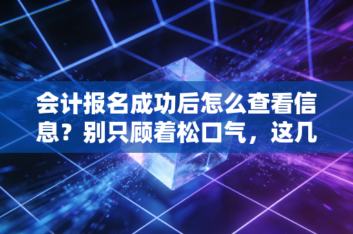 会计报名成功后怎么查看信息？别只顾着松口气，这几个关键细节决定你能否进考场