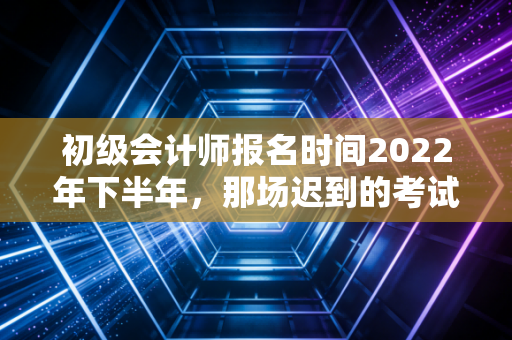 初级会计师报名时间2022年下半年，那场迟到的考试与我们的职业进阶路