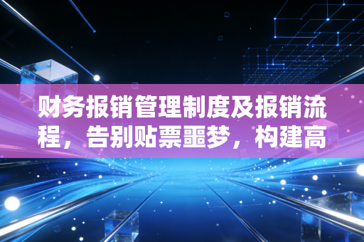 财务报销管理制度及报销流程,告别贴票噩梦,构建高效合规的企业内控生命线