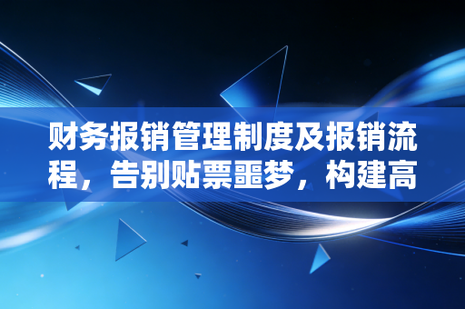 财务报销管理制度及报销流程,告别贴票噩梦,构建高效合规的企业内控生命线