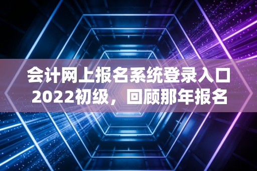 会计网上报名系统登录入口2022初级，回顾那年报名的惊心动魄与给后来者的避坑指南