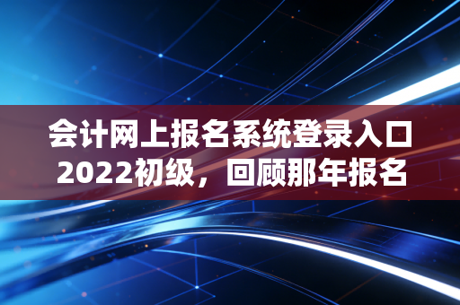 会计网上报名系统登录入口2022初级，回顾那年报名的惊心动魄与给后来者的避坑指南