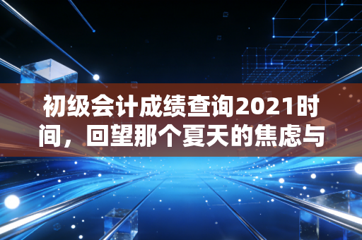 初级会计成绩查询2021时间，回望那个夏天的焦虑与成长，聊聊会计人的第一道坎