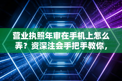 营业执照年审在手机上怎么弄？资深注会手把手教你，避开罚款与经营异常的坑