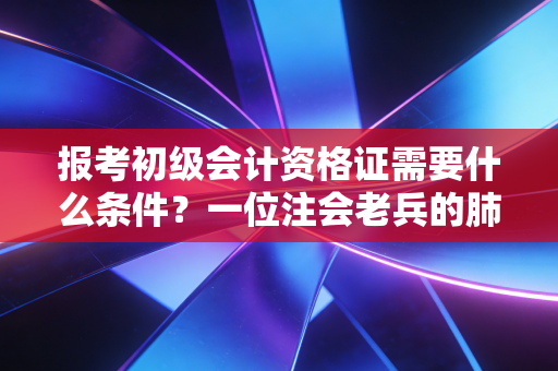 报考初级会计资格证需要什么条件？一位注会老兵的肺腑之言与避坑指南