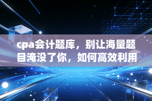 cpa会计题库，别让海量题目淹没了你，如何高效利用题库通关会计？