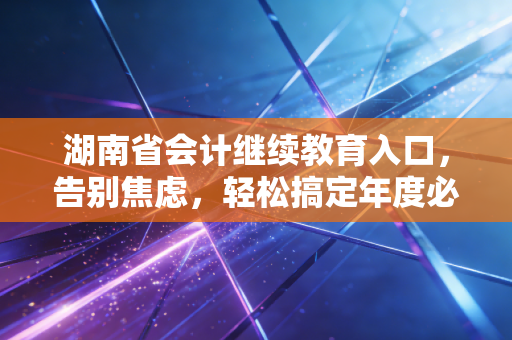 湖南省会计继续教育入口,告别焦虑,轻松搞定年度必修课