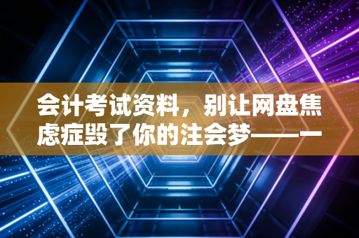 会计考试资料，别让网盘焦虑症毁了你的注会梦——一位行业老兵的掏心窝子话
