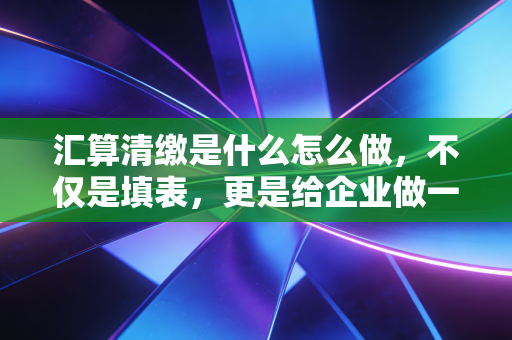 汇算清缴是什么怎么做,不仅是填表,更是给企业做一次深度体检