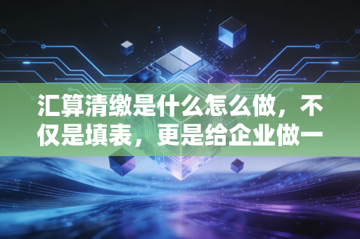 汇算清缴是什么怎么做，不仅是填表，更是给企业做一次深度体检