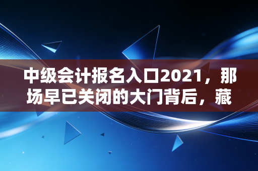 中级会计报名入口2021,那场早已关闭的大门背后,藏着多少会计人的进阶执念?