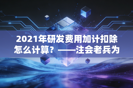 2021年研发费用加计扣除怎么计算？——注会老兵为你拆解政策红利与实操陷阱