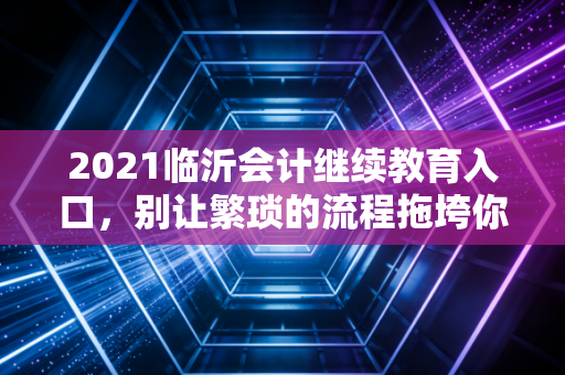 2021临沂会计继续教育入口，别让繁琐的流程拖垮你的职业晋升路