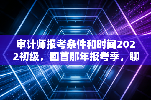 审计师报考条件和时间2022初级，回首那年报考季，聊聊审计新人的入行第一证