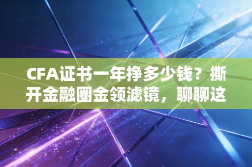 CFA证书一年挣多少钱？撕开金融圈金领滤镜，聊聊这张证书的真实变现能力