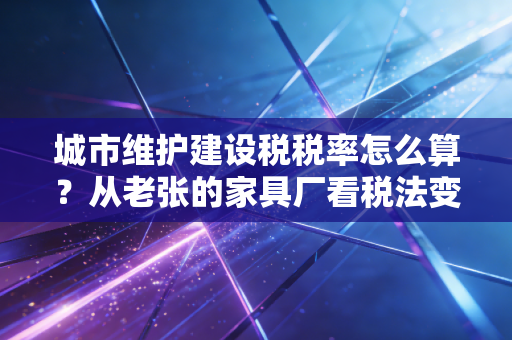 城市维护建设税税率怎么算?从老张的家具厂看税法变迁背后的逻辑