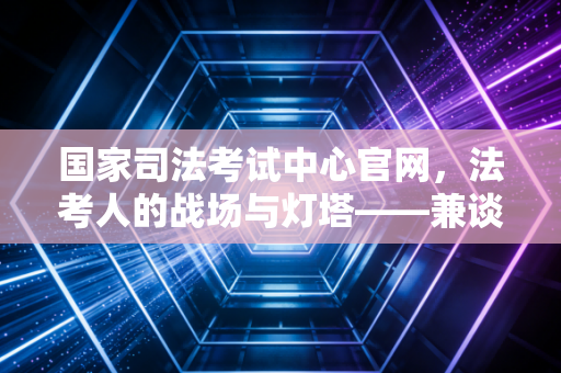 国家司法考试中心官网,法考人的战场与灯塔——兼谈考证路上的那些焦虑与成长