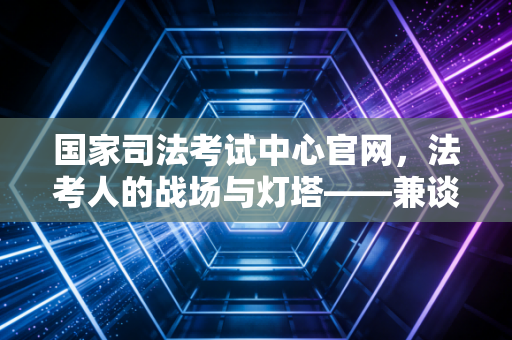 国家司法考试中心官网，法考人的战场与灯塔——兼谈考证路上的那些焦虑与成长
