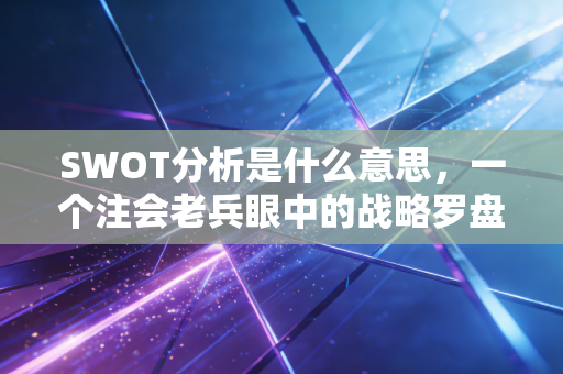 SWOT分析是什么意思，一个注会老兵眼中的战略罗盘与职场生存法则