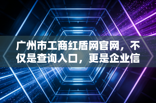 广州市工商红盾网官网，不仅是查询入口，更是企业信用的照妖镜