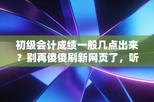 初级会计成绩一般几点出来？别再傻傻刷新网页了，听听资深注会人的心里话