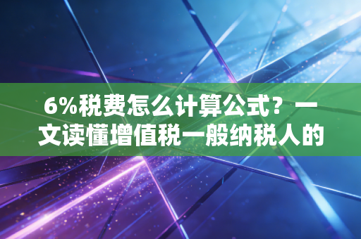 6%税费怎么计算公式？一文读懂增值税一般纳税人的价税分离与实操案例
