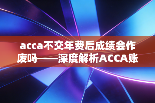 acca不交年费后成绩会作废吗——深度解析ACCA账号维护与职业投资的真相