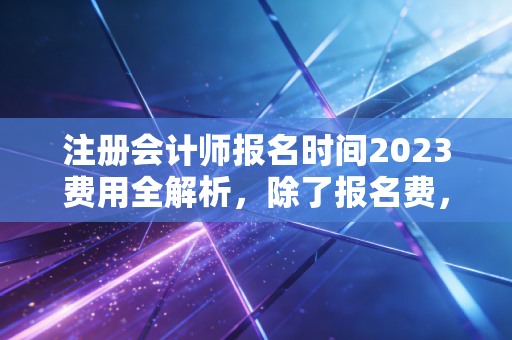 注册会计师报名时间2023费用全解析，除了报名费，你还应该算算这笔隐形成本