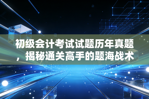 初级会计考试试题历年真题，揭秘通关高手的题海战术，别让真题只停留在书架上！