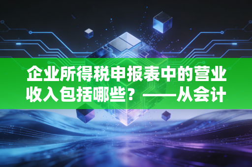 企业所得税申报表中的营业收入包括哪些?——从会计准则到税法差异的深度解析