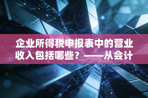 企业所得税申报表中的营业收入包括哪些？——从会计准则到税法差异的深度解析