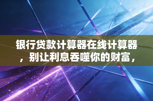 银行贷款计算器在线计算器，别让利息吞噬你的财富，资深注会教你算清这笔账
