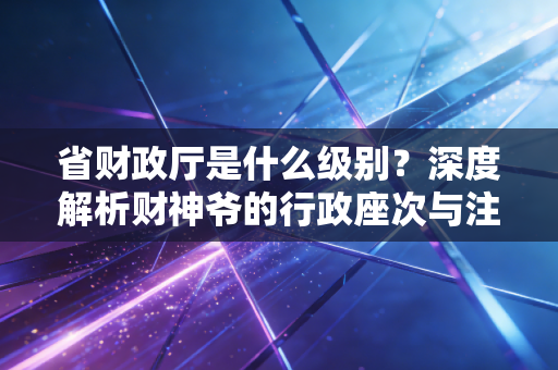 省财政厅是什么级别？深度解析财神爷的行政座次与注会视角下的行业生态