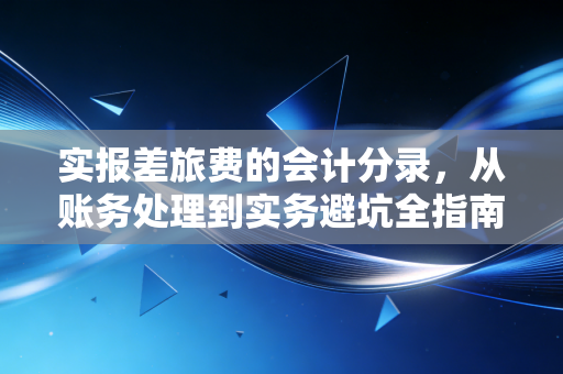 实报差旅费的会计分录，从账务处理到实务避坑全指南