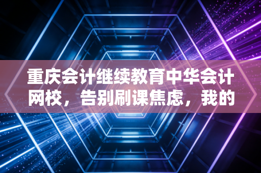 重庆会计继续教育中华会计网校，告别刷课焦虑，我的90学分通关实录与行业思考