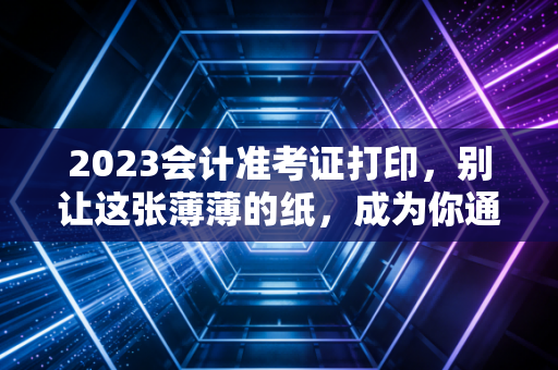 2023会计准考证打印，别让这张薄薄的纸，成为你通往CPA证书路上的拦路虎