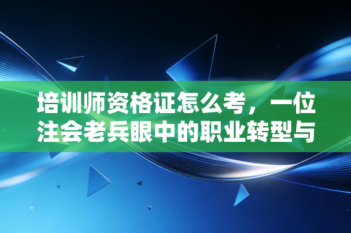 培训师资格证怎么考，一位注会老兵眼中的职业转型与价值重塑