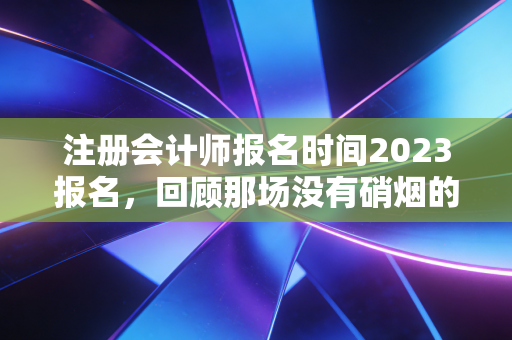 注册会计师报名时间2023报名，回顾那场没有硝烟的战争，给所有考生的血泪忠告